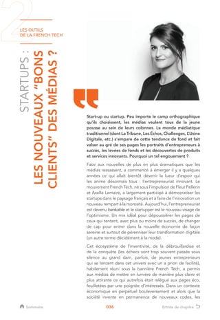 LES OUTILS
DE LA FRENCH TECH
036
STARTUPS:
LESNOUVEAUX“BONS
CLIENTS”DESMÉDIAS?
Start-up ou startup. Peu importe le camp orthographique
qu’ils choisissent, les médias veulent tous de la jeune
pousse au sein de leurs colonnes. Le monde médiatique
traditionnel (dont La Tribune, Les Échos, Challenges, L’Usine
Digitale, etc.) s’empare de cette tendance de fond et fait
valser au gré de ses pages les portraits d’entrepreneurs à
succès, les levées de fonds et les découvertes de produits
et services innovants. Pourquoi un tel engouement ?
Face aux nouvelles de plus en plus dramatiques que les
médias ressassent, a commencé à émerger il y a quelques
années ce qui allait bientôt devenir la lueur d’espoir qui
les anime désormais tous : l’entrepreneuriat innovant. Le
mouvement French Tech, né sous l’impulsion de Fleur Pellerin
et Axelle Lemaire, a largement participé à démocratiser les
startups dans le paysage français et à faire de l’innovation un
nouveau rempart à la morosité. Aujourd’hui, l’entrepreneuriat
est devenu bankable et le startupper est le nouveau visage de
l’optimisme. Un mix idéal pour dépoussiérer les pages de
ceux qui tentent, avec plus ou moins de succès, de changer
de cap pour entrer dans la nouvelle économie de façon
sereine et surtout de pérenniser leur transformation digitale
(un autre terme décidément à la mode).
Cet écosystème de l’inventivité, de la débrouillardise et
de la conquête (les échecs sont trop souvent passés sous
silence au grand dam, parfois, de jeunes entrepreneurs
qui se lancent dans cet univers avec un a priori de facilité),
habilement réuni sous la bannière French Tech, a permis
aux médias de mettre en lumière de manière plus claire et
plus attirante ce qui autrefois était relégué aux pages éco,
feuilletées par une poignée d’intéressés. Dans un contexte
économique en perpétuel bouleversement et alors que la
société invente en permanence de nouveaux codes, les
Sommaire Entrée de chapitre
 