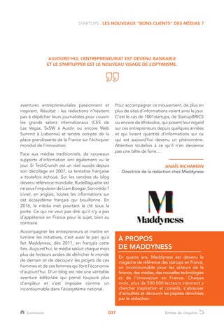 037
aventures entrepreneuriales passionnent et
inspirent. Résultat : les rédactions n’hésitent
pas à dépêcher leurs journalistes pour couvrir
les grands salons internationaux (CES de
Las Vegas, SxSW à Austin ou encore Web
Summit à Lisbonne) et rendre compte de la
place grandissante de la France sur l’échiquier
mondial de l’innovation.
Face aux médias traditionnels, de nouveaux
supports d’information ont également vu le
jour. Si TechCrunch est un réel succès depuis
son décollage en 2007, sa tentative française
a toutefois échoué. Sur les cendres du blog
devenu référence mondiale, RudeBaguette est
nésousl’impulsiondeLiamBoogar.Soncrédo?
Livrer, en anglais, toutes les informations sur
cet écosystème français qui bouillonne. En
2016, le média met pourtant la clé sous la
porte. Ce qui ne veut pas dire qu’il n’y a pas
d’appétence en France pour le sujet, bien au
contraire.
Accompagner les entrepreneurs et mettre en
lumière les initiatives, c’est aussi le pari qu’a
fait Maddyness, dès 2011, en français cette
fois. Aujourd’hui, le média séduit chaque mois
plus de lecteurs avides de défricher le monde
de demain et de découvrir les projets de ces
hommes et de ces femmes qui font l’économie
d’aujourd’hui. D’un blog est née une véritable
aventure éditoriale qui prend toujours plus
d’ampleur et s’est imposée comme un
incontournable dans l’écosystème national.
En quatre ans, Maddyness est devenu le
magazine de référence des startups en France,
un incontournable pour les acteurs de la
finance, des médias, des nouvelles technologies
et de l’innovation en France. Chaque
mois, plus de 500 000 lecteurs viennent y
chercher inspiration et conseils, s’abreuver
d’actualités et découvrir les pépites dénichées
par la rédaction.
À PROPOS
DE MADDYNESS
STARTUPS : LES NOUVEAUX “BONS CLIENTS” DES MÉDIAS ?
AUJOURD’HUI, L’ENTREPRENEURIAT EST DEVENU BANKABLE
ET LE STARTUPPER EST LE NOUVEAU VISAGE DE L’OPTIMISME.
ANAÏS RICHARDIN
Directrice de la rédaction chez Maddyness
Pour accompagner ce mouvement, de plus en
plus de sites d’informations voient ainsi le jour.
C’est le cas de 1001startups, de StartupBRICS
ou encore de Widoobiz, qui posent leur regard
sur ces entrepreneurs depuis quelques années
et qui livrent quantité d’informations sur ce
qui est aujourd’hui devenu un phénomène.
Attention toutefois à ce qu’il n’en devienne
pas une bête de foire...
Sommaire Entrée de chapitre
 