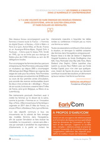 041
CES RÉSEAUX QUI ENCOURAGENT LES FEMMES À S’INVESTIR
DANS LE NUMÉRIQUE ET L’ENTREPRENEURIAT
IL Y A UNE VOLONTÉ DE FAIRE ÉMERGER DES MODÈLES FÉMININS
DANS L’ÉCOSYSTÈME, AFIN DE SUSCITER L’ÉMULATION
ET FAIRE ÉVOLUER LES MENTALITÉS.
Des réseaux locaux accompagnent aussi les
femmes à travers toute la France : « Femmes
du digital Ouest » à Nantes, « Girlz in Web » à
Paris et à Lyon, Action’Elles, en Île-de -France
et en Auvergne-Rhône-Alpes, Digital Girls à
Toulouse… Citons aussi le réseau FCE, fondé
en 1945, qui ne se limite pas aux startups et
fédère plus de 2 000 membres au sein de 40
délégations locales.
Pour accompagner les femmes dans leur parcours
entrepreneurial,ParisPionnièresaétéjusqu’àbâtir
un incubateur, qui depuis 2005 a accompagné
200 startups dont Magic Makers qui organise des
stages de code pour les enfants. Paris Pionnières
verseauxstartupsunesubventionde30000euros
au cours de leur première année d’incubation,
puis accorde des avances remboursables durant
les deux à trois années de « décollage ». Preuve
de son succès, la structure a essaimé dans 9 villes
de France, ainsi qu’en Belgique, au Maroc et au
Luxembourg.
Des événements ponctuels cherchent aussi à
mettre les femmes sur le devant de la scène,
comme la journée « Femmes en or / Innovation
Day » à Paris, « Elles innovent pour le Numérique »
organisée en 2017 dans 8 villes de France, ou
encore JFNum, à Bordeaux, Paris, Lyon et Rennes.
L’un des objectifs communs à tous ces
mouvements est la volonté de faire émerger
des modèles féminins dans l’écosystème,
afin de susciter l’émulation et faire évoluer les
mentalités. Le mouvement « Jamais sans elles »
vise par exemple à sensibiliser les organisateurs
d’événements à la parité en invitant les
intervenants masculins à boycotter les tables
rondes ou conférences n’incluant pas au moins
une femme sur scène.
Toutes ces associations contribuent à faire évoluer
la situation, en témoigne la visibilité croissante
des femmes dans l’écosystème entrepreneurial :
Roxane Varza à la tête de Station F, Stéphanie
Hospital fondatrice du fonds OneRagtime chez
ISAI, Fany Péchiodat chez My Little Paris, Marie
Ekeland chez Daphni, Céline Lazorthes chez
Leetchi ou encore Fleur Pellerin avec son fonds
Korelya Capital, pour n’en citer que quelques-
unes. Autant de figures de proue qui devraient
contribueràsusciterdesvocations,endémontrant
qu’aucun secteur n’est fermé aux femmes.
1
https://www.elephantinthevalley.com
NATACHA HEURTAULT
Fondatrice d’EarlyCom
EarlyCom est une agence de relations presse
etd’animationderéseauxsociauxspécialisée
dans les domaines de l'innovation, du high-
tech et des startups. L’agence va au-delà
des « simples » relations presse et prend en
compte l'ensemble de la problématique de
l'organisation (définition des objectifs pour
définir le meilleur moyen de l'atteindre).
À PROPOS D’EARLYCOM
Sommaire Entrée de chapitre
 