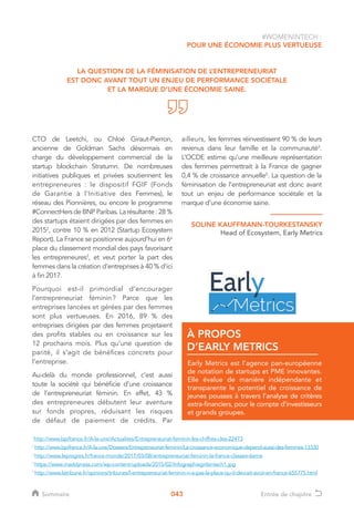 043
#WOMENINTECH :
POUR UNE ÉCONOMIE PLUS VERTUEUSE
LA QUESTION DE LA FÉMINISATION DE L’ENTREPRENEURIAT
EST DONC AVANT TOUT UN ENJEU DE PERFORMANCE SOCIÉTALE
ET LA MARQUE D’UNE ÉCONOMIE SAINE.
Early Metrics est l’agence pan-européenne
de notation de startups et PME innovantes.
Elle évalue de manière indépendante et
transparente le potentiel de croissance de
jeunes pousses à travers l’analyse de critères
extra-financiers, pour le compte d’investisseurs
et grands groupes.
À PROPOS
D’EARLY METRICS
CTO de Leetchi, ou Chloé Giraut-Pierron,
ancienne de Goldman Sachs désormais en
charge du développement commercial de la
startup blockchain Stratumn. De nombreuses
initiatives publiques et privées soutiennent les
entrepreneures : le dispositif FGIF (Fonds
de Garantie à l’Initiative des Femmes), le
réseau des Pionnières, ou encore le programme
#ConnectHers de BNP Paribas. La résultante : 28 %
des startups étaient dirigées par des femmes en
20152
, contre 10 % en 2012 (Startup Ecosystem
Report). La France se positionne aujourd’hui en 6e
place du classement mondial des pays favorisant
les entrepreneures3
, et veut porter la part des
femmes dans la création d’entreprises à 40 % d’ici
à fin 2017.
Pourquoi est-il primordial d’encourager
l’entrepreneuriat féminin ? Parce que les
entreprises lancées et gérées par des femmes
sont plus vertueuses. En 2016, 89 % des
entreprises dirigées par des femmes projetaient
des profits stables ou en croissance sur les
12 prochains mois. Plus qu’une question de
parité, il s’agit de bénéfices concrets pour
l’entreprise.
Au-delà du monde professionnel, c’est aussi
toute la société qui bénéficie d’une croissance
de l’entrepreneuriat féminin. En effet, 43 %
des entrepreneures débutent leur aventure
sur fonds propres, réduisant les risques
de défaut de paiement de crédits. Par
ailleurs, les femmes réinvestissent 90 % de leurs
revenus dans leur famille et la communauté4
.
L’OCDE estime qu’une meilleure représentation
des femmes permettrait à la France de gagner
0,4 % de croissance annuelle5
. La question de la
féminisation de l’entrepreneuriat est donc avant
tout un enjeu de performance sociétale et la
marque d’une économie saine.
1
http://www.bpifrance.fr/A-la-une/Actualites/Entrepreneuriat-feminin-les-chiffres-cles-22473
2 
http://www.bpifrance.fr/A-la-une/Dossiers/Entrepreneuriat-feminin/La-croissance-economique-depend-aussi-des-femmes-13330
3
http://www.leprogres.fr/france-monde/2017/03/08/entrepreneuriat-feminin-la-france-classee-6eme
4
https://www.maddyness.com/wp-content/uploads/2015/02/Infographiegirlsintech1.jpg
5
http://www.latribune.fr/opinions/tribunes/l-entrepreneuriat-feminin-n-a-pas-la-place-qu-il-devrait-avoir-en-france-655775.html
SOLINE KAUFFMANN-TOURKESTANSKY
Head of Ecosystem, Early Metrics
Sommaire Entrée de chapitre
 