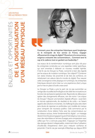LES OUTILS
DE LA FRENCH TECH
044
ENJEUXETOPPORTUNITÉS
DELADIGITALISATION
D’UNRÉSEAUPHYSIQUE
Comment, pour des entreprises historiques ayant longtemps
eu le monopole de leur service en France, engager
efficacement le virage du digital ? Ouverture à la concurrence,
exigence croissante des consommateurs... Comment tenir le
cap et la cadence tout en gardant son leadership ?
Les enjeux de la transformation numérique sont plus vifs pour
les entreprises construites sur une expertise métier spécifique,
qui sont amenées à élaborer un nouveau modèle hybride.
C’est le cas du Groupe La Poste, concerné à bien des égards
par les enjeux de mutation numérique. Son objectif ? Conserver
son statut d’acteur de proximité et de tiers de confiance, en
retraduisant ces valeurs dans le monde du digital. Pour assurer
cette convergence entre physique et numérique, les entreprises
historiques doivent ainsi miser sur une expérience client unique
par la mise en place d’outils cross-canal.
Le Groupe La Poste a pris le parti de ne pas succomber au
vertige des nouvelles technologies et de cibler les innovations en
fonction de ses besoins opérationnels. Reprendre du début pour
opérer des changements efficaces, rien de moins ! Les enjeux
du Groupe ? Assurer une transition digitale efficace – aussi bien
en termes opérationnels, de résultats et de coûts – en faisant
appel à des solutions innovantes ; le challenge le plus ardu étant
sans doute de repenser en profondeur son modèle de marque
pour conquérir de nouveaux publics. Cela commence par la
construction d’une relation forte avec les consommateurs sur
les réseaux sociaux, levier fondamental du digital : un message
devienttroisfoisplusengageantquandilestrelayésurcescanaux,
avec des retombées en termes d’usages sans comparaison avec
celles que l’on a connues jusqu’alors. S’appuyer sur l’expertise
des startups devient indispensable, notamment dans l’utilisation
d’outils-clés d’expérience client pour instaurer confiance et
proximité. C’est le cas par exemple d’Atechsys qui depuis 2014
Sommaire Entrée de chapitre
 