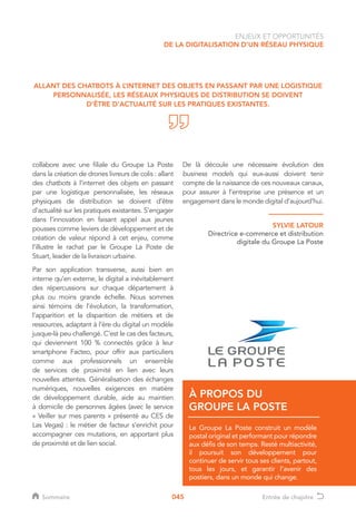 045
collabore avec une filiale du Groupe La Poste
dans la création de drones livreurs de colis : allant
des chatbots à l’internet des objets en passant
par une logistique personnalisée, les réseaux
physiques de distribution se doivent d’être
d’actualité sur les pratiques existantes. S’engager
dans l’innovation en faisant appel aux jeunes
pousses comme leviers de développement et de
création de valeur répond à cet enjeu, comme
l’illustre le rachat par le Groupe La Poste de
Stuart, leader de la livraison urbaine.
Par son application transverse, aussi bien en
interne qu’en externe, le digital a inévitablement
des répercussions sur chaque département à
plus ou moins grande échelle. Nous sommes
ainsi témoins de l’évolution, la transformation,
l’apparition et la disparition de métiers et de
ressources, adaptant à l’ère du digital un modèle
jusque-là peu challengé. C’est le cas des facteurs,
qui deviennent 100 % connectés grâce à leur
smartphone Facteo, pour offrir aux particuliers
comme aux professionnels un ensemble
de services de proximité en lien avec leurs
nouvelles attentes. Généralisation des échanges
numériques, nouvelles exigences en matière
de développement durable, aide au maintien
à domicile de personnes âgées (avec le service
« Veiller sur mes parents » présenté au CES de
Las Vegas) : le métier de facteur s’enrichit pour
accompagner ces mutations, en apportant plus
de proximité et de lien social.
De là découle une nécessaire évolution des
business models qui eux-aussi doivent tenir
compte de la naissance de ces nouveaux canaux,
pour assurer à l’entreprise une présence et un
engagement dans le monde digital d’aujourd’hui.
ALLANT DES CHATBOTS À L’INTERNET DES OBJETS EN PASSANT PAR UNE LOGISTIQUE
PERSONNALISÉE, LES RÉSEAUX PHYSIQUES DE DISTRIBUTION SE DOIVENT
D’ÊTRE D’ACTUALITÉ SUR LES PRATIQUES EXISTANTES.
ENJEUX ET OPPORTUNITÉS
DE LA DIGITALISATION D’UN RÉSEAU PHYSIQUE
SYLVIE LATOUR
Directrice e-commerce et distribution
digitale du Groupe La Poste
Le Groupe La Poste construit un modèle
postal original et performant pour répondre
aux défis de son temps. Resté multiactivité,
il poursuit son développement pour
continuer de servir tous ses clients, partout,
tous les jours, et garantir l’avenir des
postiers, dans un monde qui change.
À PROPOS DU
GROUPE LA POSTE
Sommaire Entrée de chapitre
 