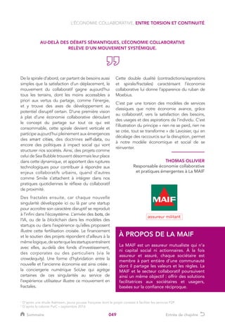 049
De la spirale d’abord, car partant de besoins aussi
simples que la satisfaction d’un déplacement, le
mouvement du collaboratif gagne aujourd’hui
tous les terrains, dont les moins accessibles a
priori aux vertus du partage, comme l’énergie,
et y trouve des axes de développement au
potentiel disruptif certain. D’une première vision
à plat d’une économie collaborative déroulant
le concept du partage sur tout ce qui est
consommable, cette spirale devient verticale et
participe aujourd’hui pleinement aux émergences
des smart cities, des doctrines self-data, ou
encore des politiques à impact social qui vont
structurer nos sociétés. Ainsi, des projets comme
celui de Sea Bubble trouvent désormais leur place
dans cette dynamique, et apportent des ruptures
technologiques pour contribuer à répondre aux
enjeux collaboratifs urbains, quand d’autres
comme Smiile s’attachent à intégrer dans nos
pratiques quotidiennes le réflexe du collaboratif
de proximité.
Des fractales ensuite, car chaque nouvelle
singularité développée ici ou là par une startup
pour accroître son caractère disruptif se reproduit
à l’infini dans l’écosystème. L’arrivée des bots, de
l’IA, ou de la blockchain dans les modèles des
startups ou dans l’expérience qu’elles proposent
illustre cette fertilisation croisée. Le financement
et le soutien des projets répondent d’ailleurs à la
mêmelogique,desortequelesstartupsentraînent
avec elles, au-delà des fonds d’investissement,
des corporates ou des particuliers (via le
crowdequity). Une forme d’hybridation entre la
nouvelle et l’ancienne économie est ainsi créée :
la conciergerie numérique SoUse qui agrège
certaines de ces singularités au service de
l’expérience utilisateur illustre ce mouvement en
fractales.
Cette double dualité (contradictions/aspirations
et spirale/fractales) caractérisant l’économie
collaborative lui donne l’apparence du ruban de
Moebius.
C’est par une torsion des modèles de services
classiques que notre économie avance, grâce
au collaboratif, vers la satisfaction des besoins,
des usages et des aspirations de l’individu. C’est
l’illustration du principe « rien ne se perd, rien ne
se crée, tout se transforme » de Lavoisier, qui en
décalage des raccourcis sur la disruption, permet
à notre modèle économique et social de se
réinventer.
AU-DELÀ DES DÉBATS SÉMANTIQUES, L’ÉCONOMIE COLLABORATIVE
RELÈVE D’UN MOUVEMENT SYSTÉMIQUE.
THOMAS OLLIVIER
Responsable économie collaborative
et pratiques émergentes à La MAIF
La MAIF est un assureur mutualiste qui n’a
ni capital social ni actionnaires. À la fois
assureur et assuré, chaque sociétaire est
membre à part entière d’une communauté
dont il partage les valeurs et les règles. La
MAIF et le secteur collaboratif poursuivent
ainsi un même objectif : offrir des solutions
facilitatrices aux sociétaires et usagers,
basées sur la confiance réciproque.
À PROPOS DE LA MAIF
L’ÉCONOMIE COLLABORATIVE, ENTRE TORSION ET CONTINUITÉ
1
D’après une étude Askheem, jeune pousse française dont le projet consiste à faciliter les services P2P.
2
D’après le cabinet PwC – septembre 2016
Sommaire Entrée de chapitre
 