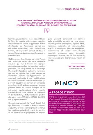 051
technologiques récentes et les possibilités de
le faire, les appels téléphoniques restaient
inaccessibles aux sourds. L’application mobile
développée par RogerVoice permet une
discussion instantanée, sans intermédiaire
humain, et disponible partout et tout le
temps. Une vraie révolution pour les sourds et
malentendants.
Ou bien encore Jean Moreau, qui a créé Phénix,
une entreprise héraut de cette économie
circulaire qui vise à trouver des logiques
productives sans utiliser de nouvelles matières
premières, soit uniquement via le recyclage.
Phénix a développé une plateforme numérique
qui met en relation les grands centres de
distribution (comme les hypermarchés par
exemple), confrontés à une problématique
récurrente d’invendus, avec les associations qui
peuvent récupérer ces derniers en temps réel
et en faire bénéficier leurs usagers en situation
précaire. Phénix est l’un des exemples de ces
entreprises représentatives d’une nouvelle
manière de voir notre modèle de production
et de distribution, à fort potentiel de création
d’emplois : entre 335 000 et 657 000 d’ici 2030
rien que pour la France1
.
Ces entrepreneurs de la French Social Tech
qui foisonnent à travers la France méritent
aujourd’hui d’être accompagnés et soutenus.
Les modèles qu’ils développent, les services
et les produits qu’ils proposent, les emplois
qu’ils génèrent, constituent une solution
réelle et crédible aux défis de notre temps.
Pouvoirs publics (métropoles, régions, États,
institutions nationales et internationales),
acteurs économiques (grandes entreprises,
entrepreneurs) et société civile doivent
ensemble encourager cette formidable
dynamique à l’œuvre, afin de faire naître un
nouveau paradigme économique, inclusif et
durable.
1
Voir l’étude « quel potentiel d’emplois pour une économie circulaire ? »,
Adrian Deboutière, Laurent Georgeault, Institut de l’économie circulaire, 2015
POUR UNE FRENCH SOCIAL TECH
NICOLAS HAZARD
Fondateur d’INCO
INCO est le premier consortium mondial
d’une nouvelle économie, inclusive et durable.
À travers le regroupement unique de ses
activités d’investissement, d’incubation, de
formation et dans les médias, INCO est fier
d’œuvrer au quotidien dans 20 pays à la
création d’opportunités économiques pour
tous.
À PROPOS D’INCO
CETTE NOUVELLE GÉNÉRATION D’ENTREPRENEURS DIGITAL NATIVE
CHERCHE À CONJUGUER AVENTURE ENTREPRENEURIALE
ET INTÉRÊT GÉNÉRAL EN CRÉANT DES BUSINESS QUI ONT DU SENS.
Sommaire Entrée de chapitre
 
