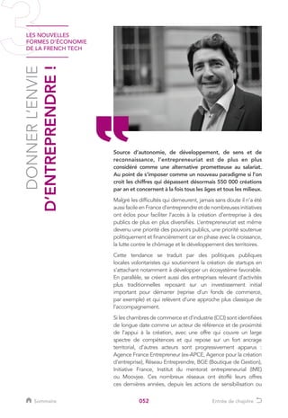 LES NOUVELLES
FORMES D’ÉCONOMIE
DE LA FRENCH TECH
052
DONNERL’ENVIE
D’ENTREPRENDRE!
Source d’autonomie, de développement, de sens et de
reconnaissance, l’entrepreneuriat est de plus en plus
considéré comme une alternative prometteuse au salariat.
Au point de s’imposer comme un nouveau paradigme si l’on
croit les chiffres qui dépassent désormais 550 000 créations
par an et concernent à la fois tous les âges et tous les milieux.
Malgré les difficultés qui demeurent, jamais sans doute il n’a été
aussi facile en France d’entreprendre et de nombreuses initiatives
ont éclos pour faciliter l’accès à la création d’entreprise à des
publics de plus en plus diversifiés. L’entrepreneuriat est même
devenu une priorité des pouvoirs publics, une priorité soutenue
politiquement et financièrement car en phase avec la croissance,
la lutte contre le chômage et le développement des territoires.
Cette tendance se traduit par des politiques publiques
locales volontaristes qui soutiennent la création de startups en
s’attachant notamment à développer un écosystème favorable.
En parallèle, se créent aussi des entreprises relevant d’activités
plus traditionnelles reposant sur un investissement initial
important pour démarrer (reprise d’un fonds de commerce,
par exemple) et qui relèvent d’une approche plus classique de
l’accompagnement.
Si les chambres de commerce et d’industrie (CCI) sont identifiées
de longue date comme un acteur de référence et de proximité
de l’appui à la création, avec une offre qui couvre un large
spectre de compétences et qui repose sur un fort ancrage
territorial, d’autres acteurs sont progressivement apparus :
Agence France Entrepreneur (ex-APCE, Agence pour la création
d’entreprise), Réseau Entreprendre, BGE (Boutique de Gestion),
Initiative France, Institut du mentorat entrepreneurial (IME)
ou Moovjee. Ces nombreux réseaux ont étoffé leurs offres
ces dernières années, depuis les actions de sensibilisation ou
Sommaire Entrée de chapitre
 