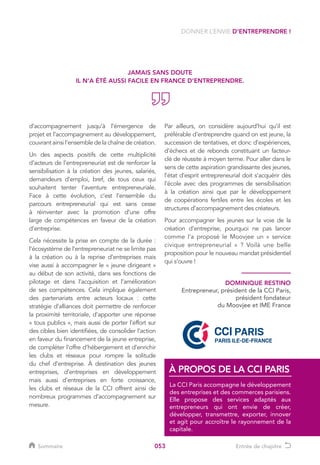 053
d’accompagnement jusqu’à l’émergence de
projet et l’accompagnement au développement,
couvrant ainsi l’ensemble de la chaîne de création.
Un des aspects positifs de cette multiplicité
d’acteurs de l’entrepreneuriat est de renforcer la
sensibilisation à la création des jeunes, salariés,
demandeurs d’emploi, bref, de tous ceux qui
souhaitent tenter l’aventure entrepreneuriale.
Face à cette évolution, c’est l’ensemble du
parcours entrepreneurial qui est sans cesse
à réinventer avec la promotion d’une offre
large de compétences en faveur de la création
d’entreprise.
Cela nécessite la prise en compte de la durée :
l’écosystème de l’entrepreneuriat ne se limite pas
à la création ou à la reprise d’entreprises mais
vise aussi à accompagner le « jeune dirigeant »
au début de son activité, dans ses fonctions de
pilotage et dans l’acquisition et l’amélioration
de ses compétences. Cela implique également
des partenariats entre acteurs locaux : cette
stratégie d’alliances doit permettre de renforcer
la proximité territoriale, d’apporter une réponse
« tous publics », mais aussi de porter l’effort sur
des cibles bien identifiées, de consolider l’action
en faveur du financement de la jeune entreprise,
de compléter l’offre d’hébergement et d’enrichir
les clubs et réseaux pour rompre la solitude
du chef d’entreprise. À destination des jeunes
entreprises, d’entreprises en développement
mais aussi d’entreprises en forte croissance,
les clubs et réseaux de la CCI offrent ainsi de
nombreux programmes d’accompagnement sur
mesure.
DONNER L’ENVIE D’ENTREPRENDRE !
La CCI Paris accompagne le développement
des entreprises et des commerces parisiens.
Elle propose des services adaptés aux
entrepreneurs qui ont envie de créer,
développer, transmettre, exporter, innover
et agit pour accroître le rayonnement de la
capitale.
À PROPOS DE LA CCI PARIS
JAMAIS SANS DOUTE
IL N’A ÉTÉ AUSSI FACILE EN FRANCE D’ENTREPRENDRE.
DOMINIQUE RESTINO
Entrepreneur, président de la CCI Paris,
président fondateur
du Moovjee et IME France
Par ailleurs, on considère aujourd’hui qu’il est
préférable d’entreprendre quand on est jeune, la
succession de tentatives, et donc d’expériences,
d’échecs et de rebonds constituant un facteur-
clé de réussite à moyen terme. Pour aller dans le
sens de cette aspiration grandissante des jeunes,
l’état d’esprit entrepreneurial doit s’acquérir dès
l’école avec des programmes de sensibilisation
à la création ainsi que par le développement
de coopérations fertiles entre les écoles et les
structures d’accompagnement des créateurs.
Pour accompagner les jeunes sur la voie de la
création d’entreprise, pourquoi ne pas lancer
comme l’a proposé le Moovjee un « service
civique entrepreneurial » ? Voilà une belle
proposition pour le nouveau mandat présidentiel
qui s’ouvre !
Sommaire Entrée de chapitre
 