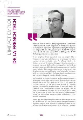 LES NOUVELLES
FORMES D’ÉCONOMIE
DE LA FRENCH TECH
054
L’IMPACTEMPLOI
DELAFRENCHTECH
Apparue dans les années 2010, la génération French Tech
a non seulement ouvert les portes de l’innovation digitale
en France mais représente également un tremplin d’emplois
non négligeable. En effet, ce sont près de 28 000 emplois
nets qui ont été créés entre 2014 et 2016 par les 1 800
startups que nous avons recensées.
À ces emplois directs s’ajoutent tous les emplois liés à
l’écosystème startups : développeurs, comptables, financiers,
agences de communication, etc. Par ailleurs, nombre de
startups en phase de création échappent à cette évaluation :
personne n’a parlé d’elles, elles n’ont pas levé de fonds et
sont donc peu repérables. Les porteurs de projets sont parfois
encore salariés d’une autre entreprise, ou ne se versent pas
de salaire, et leur comptabilisation est d’autant plus complexe
qu’ils sont peu visibles. Notre chiffre est donc à prendre comme
une estimation basse de l’emploi dans les startups.
Les levées de fonds permettent de repérer des startups dont
le business model, plus avancé, reçoit de premières marques
d’intérêt. De janvier 2014 à décembre 2016, 1 267 levées de
fonds ont permis à 1 100 startups de recevoir 3,3 milliards
d’euros. En reliant les emplois créés et les fonds levés, on
s’aperçoit que l’investissement moyen par emploi créé au
cours d’une levée de fonds est de l’ordre de 220 000 €, avec
une légère hausse en 2016 – en comparaison, l’investissement
moyen par emploi créé hors startups est de 462 000 €, tous
secteurs confondus.
Autant que le nombre d’emplois créés par des startups, ce sont
leur répartition et leur part dans la création d’emplois totale qui
importent. Depuis 2014, les startups sont responsables de 7 %
du total des créations d’emplois sur toute la France. Ce chiffre
Sommaire Entrée de chapitre
 