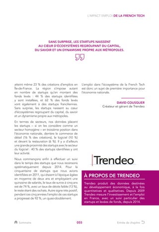 055
atteint même 23 % des créations d’emplois en
Île-de-France. La région s’impose autant
en nombre de startups qu’en montant des
fonds levés : 44 % des startups identifiées
y sont installées, et 62 % des fonds levés
vont également à des startups franciliennes.
Sans surprise, les startups naissent au cœur
d’écosystèmes regroupant du capital, du savoir
et un dynamisme propre aux métropoles.
En termes de secteurs, nos données placent
les startups – si on les considère comme un
secteur homogène – en troisième position dans
l’économie nationale, derrière le commerce de
détail (16 % des créations), le logiciel (10 %)
et devant la restauration (6 %). Il y a d’ailleurs
unegrandeproximitédesstartupsavecle secteur
du logiciel : 40 % des startups identifiées y ont
leur activité.
Nous commençons enfin à effectuer un suivi
dans le temps des startups que nous recensons
systématiquement depuis 2014. Pour la
cinquantaine de startups que nous avions
identifiées en 2011, qui étaient à l’époque âgées
en moyenne de deux ans et employaient une
quinzaine de salariés, le taux de survie à cinq ans
est de 74 %, avec un taux de décès faible (13 %),
le reste étant des rachats. Autre signe très positif,
pendant ces cinq années l’emploi de ces startups
a progressé de 92 %, un quasi-doublement.
L’emploi dans l’écosystème de la French Tech
est donc un sujet de première importance pour
l’économie nationale.
L’IMPACT EMPLOI DE LA FRENCH TECH
DAVID COUSQUER
Créateur et gérant de Trendeo
Trendeo produit des données destinées
au développement économique, à la fois
quantitatives et qualitatives. Depuis 2009
Trendeo mesure l’investissement et l’emploi
en France, avec un suivi particulier des
startups et levées de fonds, depuis 2014.
À PROPOS DE TRENDEO
SANS SURPRISE, LES STARTUPS NAISSENT
AU CŒUR D’ÉCOSYSTÈMES REGROUPANT DU CAPITAL,
DU SAVOIR ET UN DYNAMISME PROPRE AUX MÉTROPOLES.
Sommaire Entrée de chapitre
 