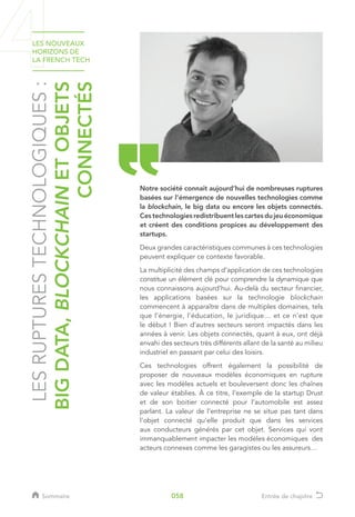 LESRUPTURESTECHNOLOGIQUES:
BIGDATA,BLOCKCHAINETOBJETS
CONNECTÉS
Notre société connait aujourd’hui de nombreuses ruptures
basées sur l’émergence de nouvelles technologies comme
la blockchain, le big data ou encore les objets connectés.
Cestechnologiesredistribuentlescartesdujeuéconomique
et créent des conditions propices au développement des
startups.
Deux grandes caractéristiques communes à ces technologies
peuvent expliquer ce contexte favorable.
La multiplicité des champs d’application de ces technologies
constitue un élément clé pour comprendre la dynamique que
nous connaissons aujourd’hui. Au-delà du secteur financier,
les applications basées sur la technologie blockchain
commencent à apparaître dans de multiples domaines, tels
que l’énergie, l’éducation, le juridique… et ce n’est que
le début ! Bien d’autres secteurs seront impactés dans les
années à venir. Les objets connectés, quant à eux, ont déjà
envahi des secteurs très différents allant de la santé au milieu
industriel en passant par celui des loisirs.
Ces technologies offrent également la possibilité de
proposer de nouveaux modèles économiques en rupture
avec les modèles actuels et bouleversent donc les chaînes
de valeur établies. À ce titre, l’exemple de la startup Drust
et de son boitier connecté pour l’automobile est assez
parlant. La valeur de l’entreprise ne se situe pas tant dans
l’objet connecté qu’elle produit que dans les services
aux conducteurs générés par cet objet. Services qui vont
immanquablement impacter les modèles économiques des
acteurs connexes comme les garagistes ou les assureurs…
LES NOUVEAUX
HORIZONS DE
LA FRENCH TECH
Sommaire Entrée de chapitre058
 