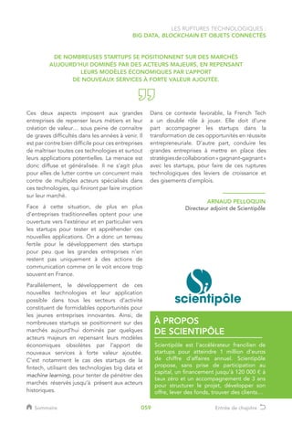 LES RUPTURES TECHNOLOGIQUES :
BIG DATA, BLOCKCHAIN ET OBJETS CONNECTÉS
Ces deux aspects imposent aux grandes
entreprises de repenser leurs métiers et leur
création de valeur… sous peine de connaître
de graves difficultés dans les années à venir. Il
est par contre bien difficile pour ces entreprises
de maîtriser toutes ces technologies et surtout
leurs applications potentielles. La menace est
donc diffuse et généralisée. Il ne s’agit plus
pour elles de lutter contre un concurrent mais
contre de multiples acteurs spécialisés dans
ces technologies, qui finiront par faire irruption
sur leur marché.
Face à cette situation, de plus en plus
d’entreprises traditionnelles optent pour une
ouverture vers l’extérieur et en particulier vers
les startups pour tester et appréhender ces
nouvelles applications. On a donc un terreau
fertile pour le développement des startups
pour peu que les grandes entreprises n’en
restent pas uniquement à des actions de
communication comme on le voit encore trop
souvent en France.
Parallèlement, le développement de ces
nouvelles technologies et leur application
possible dans tous les secteurs d’activité
constituent de formidables opportunités pour
les jeunes entreprises innovantes. Ainsi, de
nombreuses startups se positionnent sur des
marchés aujourd’hui dominés par quelques
acteurs majeurs en repensant leurs modèles
économiques obsolètes par l’apport de
nouveaux services à forte valeur ajoutée.
C’est notamment le cas des startups de la
fintech, utilisant des technologies big data et
machine learning, pour tenter de pénétrer des
marchés réservés jusqu’à présent aux acteurs
historiques.
Dans ce contexte favorable, la French Tech
a un double rôle à jouer. Elle doit d’une
part accompagner les startups dans la
transformation de ces opportunités en réussite
entrepreneuriale. D’autre part, conduire les
grandes entreprises à mettre en place des
stratégiesdecollaboration«gagnant-gagnant»
avec les startups, pour faire de ces ruptures
technologiques des leviers de croissance et
des gisements d’emplois.
ARNAUD PELLOQUIN
Directeur adjoint de Scientipôle
Scientipôle est l’accélérateur francilien de
startups pour atteindre 1 million d’euros
de chiffre d’affaires annuel. Scientipôle
propose, sans prise de participation au
capital, un financement jusqu’à 120 000 € à
taux zéro et un accompagnement de 3 ans
pour structurer le projet, développer son
offre, lever des fonds, trouver des clients…
À PROPOS
DE SCIENTIPÔLE
DE NOMBREUSES STARTUPS SE POSITIONNENT SUR DES MARCHÉS
AUJOURD’HUI DOMINÉS PAR DES ACTEURS MAJEURS, EN REPENSANT
LEURS MODÈLES ÉCONOMIQUES PAR L’APPORT
DE NOUVEAUX SERVICES À FORTE VALEUR AJOUTÉE.
Sommaire Entrée de chapitre059
 