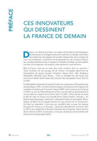 PRÉFACE
D
epuis une dizaine d’années, une vague d’innovations technologiques,
économiques et d’usages bouleverse la planète et change notre façon
de consommer, de voyager, de travailler, d’apprendre, de se soigner, de
vivre tout simplement. L’économie est bouleversée par de nouveaux acteurs,
de nouvelles plateformes qui s’imposent à l’échelle mondiale, pouvant parfois
menacer nos entreprises, nos emplois, notre économie, notre territoire.
Mais la France n’est pas en reste dans cette mutation, bien au contraire !
Toute l’ambition de cet ouvrage est de montrer l’incroyable dynamisme de
l’écosystème de jeunes pousses françaises. Depuis Paris, Lille, Bordeaux,
Montpellier, Marseille, Lyon, Nancy… C’est un véritable tour de France que
nous avons réalisé, faisant étape dans chacune des métropoles French Tech, et
au-delà.
Si à Montpellier le Business Innovation Center est un précurseur d’écosystème de
startups depuis 1987, si à Lille EuraTechnologies est la preuve de la capacité de
recréation d’emplois par l’innovation depuis 2009, c'est l'ouverture du Camping
en 2010, au sein du Palais Brongniart à Paris, qui est retenue symboliquement
comme date de création de la French Tech. En 2010, Silicon Sentier se lance
le défi de créer en France une nouvelle forme d’état d’esprit « startups ». En
fédérant grands groupes, institutions, collectivités locales et startuppers, Marie-
Vorgan Le Barzic et son équipe donnent le coup d’envoi de ce mouvement.
Cet élan qui rassemble « tous ceux qui travaillent dans ou pour les startups
françaises en France ou à l’étranger » deviendra officiellement La French Tech
en 2013, sous l’égide de la Direction Générale des Entreprises. Silicon Sentier,
devenu Numa en 2014, incarne donc, à nos yeux, le berceau de ces trublions de
l’économie française depuis 2010.
CES INNOVATEURS
QUI DESSINENT
LA FRANCE DE DEMAIN
006Sommaire Entrée de chapitre
 