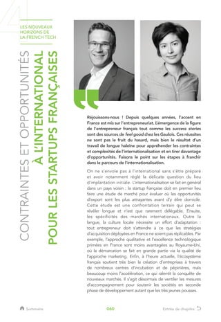 CONTRAINTESETOPPORTUNITÉS
ÀL’INTERNATIONAL
POURLESSTARTUPSFRANÇAISES
Réjouissons-nous ! Depuis quelques années, l’accent en
France est mis sur l’entrepreneuriat. L’émergence de la figure
de l’entrepreneur français tout comme les success stories
sont des sources de feel good chez les Gaulois. Ces réussites
ne sont pas le fruit du hasard, mais bien le résultat d’un
travail de longue haleine pour appréhender les contraintes
et complexités de l’internationalisation et en tirer davantage
d’opportunités. Faisons le point sur les étapes à franchir
dans le parcours de l’internationalisation.
On ne s’envole pas à l’international sans s’être préparé
et avoir notamment réglé la délicate question du lieu
d’implantation initiale. L’internationalisation se fait en général
dans un pays voisin : la startup française doit en premier lieu
faire une étude de marché pour évaluer où les opportunités
d’export sont les plus attrayantes avant d’y élire domicile.
Cette étude est une confrontation terrain qui peut se
révéler longue et n’est que rarement délégable. Ensuite,
les spécificités des marchés internationaux. Outre la
langue, la culture locale nécessite un effort d’adaptation :
tout entrepreneur doit s’attendre à ce que les stratégies
d’acquisition déployées en France ne soient pas réplicables. Par
exemple, l’approche qualitative et l’excellence technologique
primées en France sont moins avantagées au Royaume-Uni,
où la démarcation se fait en grande partie via la qualité de
l’approche marketing. Enfin, à l’heure actuelle, l’écosystème
français soutient très bien la création d’entreprises à travers
de nombreux centres d’incubation et de pépinières, mais
beaucoup moins l’accélération, ce qui ralentit la conquête de
nouveaux marchés. Il s’agit désormais de ventiler les mesures
d’accompagnement pour soutenir les sociétés en seconde
phase de développement autant que les très jeunes pousses.
LES NOUVEAUX
HORIZONS DE
LA FRENCH TECH
Sommaire Entrée de chapitre060
 