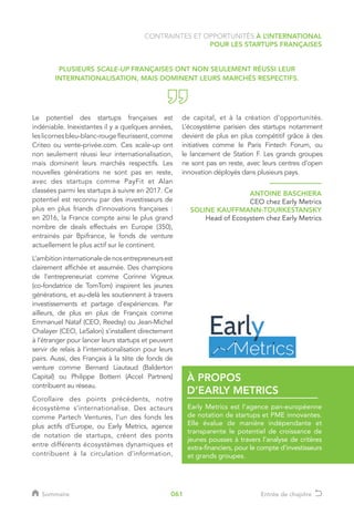 Le potentiel des startups françaises est
indéniable. Inexistantes il y a quelques années,
leslicornesbleu-blanc-rougefleurissent,comme
Criteo ou vente-privée.com. Ces scale-up ont
non seulement réussi leur internationalisation,
mais dominent leurs marchés respectifs. Les
nouvelles générations ne sont pas en reste,
avec des startups comme PayFit et Alan
classées parmi les startups à suivre en 2017. Ce
potentiel est reconnu par des investisseurs de
plus en plus friands d’innovations françaises :
en 2016, la France compte ainsi le plus grand
nombre de deals effectués en Europe (350),
entrainés par Bpifrance, le fonds de venture
actuellement le plus actif sur le continent.
L’ambitioninternationaledenosentrepreneursest
clairement affichée et assumée. Des champions
de l’entrepreneuriat comme Corinne Vigreux
(co-fondatrice de TomTom) inspirent les jeunes
générations, et au-delà les soutiennent à travers
investissements et partage d’expériences. Par
ailleurs, de plus en plus de Français comme
Emmanuel Nataf (CEO, Reedsy) ou Jean-Michel
Chalayer (CEO, LeSalon) s’installent directement
à l’étranger pour lancer leurs startups et peuvent
servir de relais à l’internationalisation pour leurs
pairs. Aussi, des Français à la tête de fonds de
venture comme Bernard Liautaud (Balderton
Capital) ou Philippe Botterri (Accel Partners)
contribuent au réseau.
Corollaire des points précédents, notre
écosystème s’internationalise. Des acteurs
comme Partech Ventures, l’un des fonds les
plus actifs d’Europe, ou Early Metrics, agence
de notation de startups, créent des ponts
entre différents écosystèmes dynamiques et
contribuent à la circulation d’information,
de capital, et à la création d’opportunités.
L’écosystème parisien des startups notamment
devient de plus en plus compétitif grâce à des
initiatives comme le Paris Fintech Forum, ou
le lancement de Station F. Les grands groupes
ne sont pas en reste, avec leurs centres d’open
innovation déployés dans plusieurs pays.
PLUSIEURS SCALE-UP FRANÇAISES ONT NON SEULEMENT RÉUSSI LEUR
INTERNATIONALISATION, MAIS DOMINENT LEURS MARCHÉS RESPECTIFS.
ANTOINE BASCHIERA
CEO chez Early Metrics
SOLINE KAUFFMANN-TOURKESTANSKY
Head of Ecosystem chez Early Metrics
Early Metrics est l’agence pan-européenne
de notation de startups et PME innovantes.
Elle évalue de manière indépendante et
transparente le potentiel de croissance de
jeunes pousses à travers l’analyse de critères
extra-financiers, pour le compte d’investisseurs
et grands groupes.
À PROPOS
D’EARLY METRICS
CONTRAINTES ET OPPORTUNITÉS À L’INTERNATIONAL
POUR LES STARTUPS FRANÇAISES
Sommaire Entrée de chapitre061
 