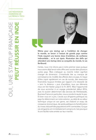 OUI,UNESTARTUPFRANÇAISE
PEUTRÉUSSIRENINDE
Même pour une startup qui a l’ambition de changer
le monde, se lancer à l’assaut de grands pays comme
l’Inde requiert une bonne dose d’ambition, de confiance
inébranlable… et le cuir épais. Illustration des défis qui
attendent une startup dans sa conquête du monde, le cas
Be-Bound.
Certes, nous n’en étions pas à notre premier essai puisque
nous avons déjà lancé notre offre avec succès dans plusieurs
autres pays. Mais s’attaquer au marché indien signifiait
changer de dimension. L’incertitude liée au manque de
connaissance du modèle des affaires dans ce pays, le risque
d’être copié rapidement en cas de succès, des ressources
financières toujours limitées par rapport à la nécessité de
« tenir la distance » puis d’accélérer, tous ces éléments
nous ont fait hésiter jusqu’à la fin 2015. Mais l’opportunité
de nous accrocher à un voyage présidentiel début 2016,
avec le soutien déterminant des services de l’Ambassade,
Business France en particulier, nous a conduit à sauter le pas.
Et bien nous en a pris. L’accès aux dirigeants politiques du
pays fut déterminant car notre solution, au-delà de sa valeur
technique unique en son genre, est d’abord un enjeu de
croissance économique, de santé publique et d’amélioration
du niveau éducatif des populations enfin connectées. Ce que
ces dirigeants ont immédiatement compris et c’est pourquoi
ils ont facilité notre entrée sur leur marché.
LES NOUVEAUX
HORIZONS DE
LA FRENCH TECH
Sommaire Entrée de chapitre062
 