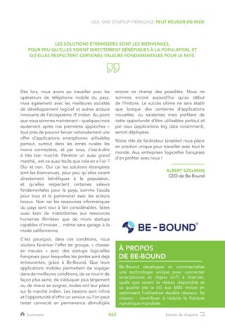 Dès lors, nous avons pu travailler avec les
opérateurs de téléphonie mobile du pays,
mais également avec les meilleures sociétés
de développement logiciel et autres acteurs
innovants de l’écosystème IT indien. Au point
que nous sommes maintenant – quelques mois
seulement après nos premières approches –
tout près de pouvoir lancer nationalement une
offre d’applications smartphones utilisables
partout, surtout dans les zones rurales les
moins connectées, et par tous, c’est-à-dire
à très bon marché. Pénétrer un aussi grand
marché, est-ce aussi facile que cela en a l’air ?
Oui et non. Oui car les solutions étrangères
sont les bienvenues, pour peu qu’elles soient
directement bénéfiques à la population,
et qu’elles respectent certaines valeurs
fondamentales pour le pays, comme l’accès
pour tous et le partenariat avec les acteurs
locaux. Non car les ressources informatiques
du pays sont tout à fait considérables, faites
aussi bien de mastodontes aux ressources
humaines illimitées que de micro startups
capables d’innover… même sans garage à la
mode californienne.
C’est pourquoi, dans ces conditions, nous
voulons favoriser l’effet de groupe, « chasser
en meutes » avec des startups logicielles
françaises pour lesquelles les portes sont déjà
entrouvertes, grâce à Be-Bound. Que leurs
applications mobiles permettent de voyager
dans de meilleures conditions, de se nourrir de
façon plus saine, de s’éduquer plus largement
ou de mieux se soigner, toutes ont leur place
sur le marché indien. Les besoins sont infinis
et l’opportunité d’offrir un service où l’on peut
rester connecté en permanence démultiplie
encore ce champ des possibles. Nous ne
sommes encore aujourd’hui qu’au début
de l’histoire. Le succès ultime ne sera établi
que lorsque des centaines d’applications
nouvelles, ou existantes mais profitant de
cette opportunité d’être utilisables partout et
par tous (applications big data notamment),
seront déployées.
Notre rôle de facilitateur (enabler) nous place
en position unique pour travailler avec tout le
monde. Aux entreprises logicielles françaises
d’en profiter avec nous !
ALBERT SZULMAN
CEO de Be-Bound
Be-Bound développe et commercialise
une technologie unique pour connecter
smartphones et objets (IoT) à Internet,
quels que soient le réseau disponible et
sa qualité (de la 4G aux SMS inclus) en
optimisant l’utilisation desdits réseaux. Sa
mission : contribuer à réduire la fracture
numérique mondiale.
À PROPOS
DE BE-BOUND
OUI, UNE STARTUP FRANÇAISE PEUT RÉUSSIR EN INDE
LES SOLUTIONS ÉTRANGÈRES SONT LES BIENVENUES,
POUR PEU QU’ELLES SOIENT DIRECTEMENT BÉNÉFIQUES À LA POPULATION, ET
QU’ELLES RESPECTENT CERTAINES VALEURS FONDAMENTALES POUR LE PAYS.
Sommaire Entrée de chapitre063
 