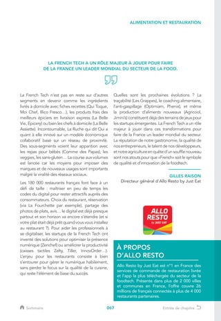 067
La French Tech n’est pas en reste sur d’autres
segments en devenir comme les ingrédients
livrés à domicile avec fiches recettes (Qui Toque,
Moi Chef, Illico Fresco…), les produits frais des
meilleurs épiciers en livraison express (La Belle
Vie, Epicery) ou bien les chefs à domicile (La Belle
Assiette). Incontournable, La Ruche qui dit Oui a
quant à elle innové sur un modèle économique
collaboratif basé sur un réseau de proximité.
Des sous-segments voient leur apparition avec
les repas pour bébés (Comme des Papas), les
veggies, les sans-gluten… La course aux volumes
est lancée car les moyens pour imposer des
marques et de nouveaux usages sont importants
malgré la viralité des réseaux sociaux.
Les 180 000 restaurants français font face à un
défi de taille : maîtriser en peu de temps les
codes du digital pour rester attractifs auprès des
consommateurs. Choix du restaurant, réservation
(via La Fourchette par exemple), partage des
photos de plats, avis… le digital est déjà presque
partout et son horizon va encore s’étendre (et si
votre plat était déjà prêt quand vous vous installez
au restaurant ?). Pour aider les professionnels à
se digitaliser, les startups de la French Tech ont
inventé des solutions pour optimiser la présence
numérique (Zenchef) ou améliorer la productivité
(caisses tactiles Zelty, Tiller, InnovOrder…).
L’enjeu pour les restaurants consiste à bien
s’entourer pour gérer le numérique habilement,
sans perdre le focus sur la qualité de la cuisine,
qui reste l’élément de base du succès.
Quelles sont les prochaines évolutions ? La
traçabilité (Les Grappes), le coaching alimentaire,
l’anti-gaspillage (Optimiam, Phenix), et même
la production d’aliments nouveaux (Agricool,
Jimini’s) constituent déjà des terrains de jeux pour
les startups émergentes. La French Tech a un rôle
majeur à jouer dans ces transformations pour
faire de la France un leader mondial du secteur.
La réputation de notre gastronomie, la qualité de
nos entrepreneurs, le talent de nos développeurs,
etnotreagricultureenquêted’unsoufflenouveau
sont nos atouts pour que «French» soit le symbole
de qualité et d’innovation de la foodtech.
LA FRENCH TECH A UN RÔLE MAJEUR À JOUER POUR FAIRE
DE LA FRANCE UN LEADER MONDIAL DU SECTEUR DE LA FOOD.
Allo Resto by Just Eat est n°1 en France des
services de commande de restauration livrée
et l’app la plus téléchargée du secteur de la
foodtech. Présente dans plus de 2 000 villes
et communes en France, l’offre couvre 26
millions de français connectés à plus de 4 000
restaurants partenaires.
À PROPOS
D’ALLO RESTO
GILLES RAISON
Directeur général d'Allo Resto by Just Eat
ALIMENTATION ET RESTAURATION
Sommaire Entrée de chapitre
 