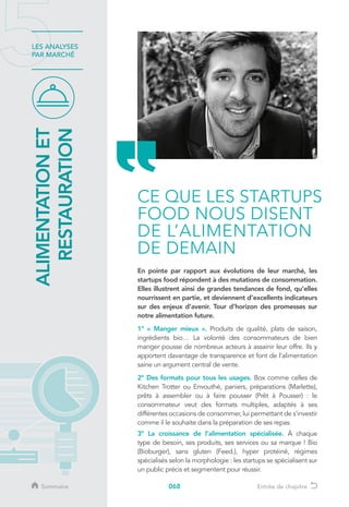 068
LES ANALYSES
PAR MARCHÉ
En pointe par rapport aux évolutions de leur marché, les
startups food répondent à des mutations de consommation.
Elles illustrent ainsi de grandes tendances de fond, qu’elles
nourrissent en partie, et deviennent d’excellents indicateurs
sur des enjeux d’avenir. Tour d’horizon des promesses sur
notre alimentation future.
1° « Manger mieux ». Produits de qualité, plats de saison,
ingrédients bio… La volonté des consommateurs de bien
manger pousse de nombreux acteurs à assainir leur offre. Ils y
apportent davantage de transparence et font de l’alimentation
saine un argument central de vente.
2° Des formats pour tous les usages. Box comme celles de
Kitchen Trotter ou Envouthé, paniers, préparations (Marlette),
prêts à assembler ou à faire pousser (Prêt à Pousser) : le
consommateur veut des formats multiples, adaptés à ses
différentes occasions de consommer, lui permettant de s’investir
comme il le souhaite dans la préparation de ses repas.
3° La croissance de l’alimentation spécialisée. À chaque
type de besoin, ses produits, ses services ou sa marque ! Bio
(Bioburger), sans gluten (Feed.), hyper protéiné, régimes
spécialisés selon la morphologie : les startups se spécialisent sur
un public précis et segmentent pour réussir.
ALIMENTATIONET
RESTAURATION
CE QUE LES STARTUPS
FOOD NOUS DISENT
DE L’ALIMENTATION
DE DEMAIN
Sommaire Entrée de chapitre
 