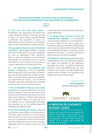 069
4° Plus vite, plus près, plus simple…
Simplification des réservations, fait maison livré
minute (PopChef, Pickles), commande de frais
en ligne : le consommateur cherche flexibilité
et efficacité. C’est aujourd’hui la course à la
différenciation et à la croissance sur les marchés
de la livraison, des restaurants virtuels ou des box.
5° Les produits de demain se consomment déjà
aujourd’hui… Micro-algues d’Algama, insectes
de Jimini’s ou Micronutris : les super ingrédients
du futur se développent déjà aujourd’hui.
Dans un souci de durabilité et de production
respectueuse de l’environnement, les sources
de protéines ou de vitamines consommées en
masse ne seront plus les mêmes dans 50 ans…
6° … et aujourd’hui, nous préparons déjà
demain. L’engagement contre le gaspillage
(Phénix, Optimiam), pour l’économie circulaire et
pour des modes de production durables est réel.
Être une startup food ne se résume pas à identifier
une opportunité de marché : ces innovations
changent aujourd’hui profondément la manière
dont nous consommons et consommerons.
7° Et si la #foodtech n’était pas qu’un enjeu
alimentaire ? Le marché alimentaire a toujours
été peu cloisonné, investi par des acteurs de la
livraison, de l’immobilier ou du retail. La food n’est
pas un sujet centré sur lui-même ! Et les startups
sont en première ligne sur la prise de recul
et d’initiative sur la consommation d’énergie,
des ressources ou sur les problématiques de
développement des territoires.
8° Le raccourcissement des circuits. L'essor des
circuits courts a deux effets sur nos habitudes. Le
lien direct entre producteur et consommateur
offre à ce dernier un nouvel accès à des produits
locaux ou confidentiels, comme c’est le cas avec
les fraises d’Agricool. Ce sont aussi de nouveaux
débouchés pour les artisans, le tout avec pour
vocation de réduire l’écrasante domination de la
grande distribution.
9° Se réfugier dans le concret et dans des
investissements palpables. La reconversion
vers les métiers artisanaux en est l’illustration :
le secteur food est une valeur refuge pour
investisseurs,acteursouindividus.L’enthousiasme
récent sur les innovations alimentaires et le succès
du crowdfunding foodtech montrent la nouvelle
importance du secteur : y investir, c’est souvent
penser à plus qu’une simple rentabilité.
10° Collaborer is the new sexy. Du supermarché
collaboratif (La Louve) à la restauration solidaire,
les modes de production et de distribution
alternatifs ont la cote : ces projets collaboratifs
présentent autant de bénéfices pour les deux
extrémités de la chaîne de valeur (débouchés,
marges, pouvoir d’achat). Il n’y a pas que sur les
réseaux sociaux que Food is social.
EN POINTE PAR RAPPORT AUX ÉVOLUTIONS DE LEUR MARCHÉ,
LES STARTUPS FOOD RÉPONDENT À DES MUTATIONS DE CONSOMMATION.
UGO JANDRAIN
Associé chez Dupont Lewis
Dupont Lewis propose un accompagnement
global marketing et communication sur
tous les sujets liés à l’alimentaire. Nous
accompagnons nos clients dans l’analyse, la
création, et la conception de marques, de
produits et de concepts.
À PROPOS DE L’AGENCE
DUPONT LEWIS
ALIMENTATION ET RESTAURATION
Sommaire Entrée de chapitre
 