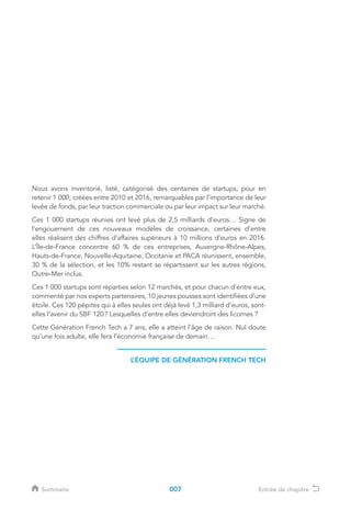 L’ÉQUIPE DE GÉNÉRATION FRENCH TECH
Nous avons inventorié, listé, catégorisé des centaines de startups, pour en
retenir 1 000, créées entre 2010 et 2016, remarquables par l’importance de leur
levée de fonds, par leur traction commerciale ou par leur impact sur leur marché.
Ces 1 000 startups réunies ont levé plus de 2,5 milliards d’euros… Signe de
l’engouement de ces nouveaux modèles de croissance, certaines d’entre
elles réalisent des chiffres d’affaires supérieurs à 10 millions d’euros en 2016.
L’Île-de-France concentre 60 % de ces entreprises, Auvergne-Rhône-Alpes,
Hauts-de-France, Nouvelle-Aquitaine, Occitanie et PACA réunissent, ensemble,
30 % de la sélection, et les 10% restant se répartissent sur les autres régions,
Outre-Mer inclus.
Ces 1 000 startups sont réparties selon 12 marchés, et pour chacun d’entre eux,
commenté par nos experts partenaires, 10 jeunes pousses sont identifiées d’une
étoile. Ces 120 pépites qui à elles seules ont déjà levé 1,3 milliard d’euros, sont-
elles l’avenir du SBF 120 ? Lesquelles d’entre elles deviendront des licornes ?
Cette Génération French Tech a 7 ans, elle a atteint l’âge de raison. Nul doute
qu’une fois adulte, elle fera l’économie française de demain…
007Sommaire Entrée de chapitre
 