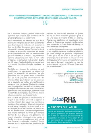 075
de la recherche d’emploi, permet à chacun de
construire son parcours, son orientation et son
projet en phase avec sa personnalité.
Pour comprendre les attentes de leurs futurs
salariés, les entreprises doivent donc appréhender
ces dynamiques de recherche et apprendre à
leur tour à utiliser des canaux grand public pour
recruter de nouveaux talents. Plus que le simple
sourcing par et pour les entreprises, les réseaux
sociaux deviennent en effet de véritables outils
pour les chercheurs d’emploi. Des plateformes
comme villes-emploi.com font le lien entre
entreprises et particuliers via la création de plus
de 400 pages Facebook dédiées au recrutement,
concentrant des offres d’emploi localisées par
villes.
Parallèlement viennent les solutions de pré-
qualification, qui permettent de sélectionner
parmi un ensemble de candidats les plus
pertinents pour un poste défini. L’innovation
sur ce sujet provient essentiellement des
critères utilisés pour réaliser ces tris, ainsi que
de la possibilité de réaliser un matching et un
classement par pertinence. Monkey-tie propose
ainsi de préqualifier des candidats en fonction de
quelques compétences clés, mais surtout de leur
personnalité. D’autres startups, comme Coxibiz,
réalisent des challenges qui assurent une mise en
situation, associant jeu et cas concrets.
Bien au-delà des processus conventionnels, le
digital et ses startups amènent à repenser la
manière et l’esprit dans lequel nous travaillons au
quotidien. Ces sujets sont désormais popularisés
sous le terme de qualité de vie au travail, et ont
vu émerger plus d’une centaine de startups sur
les 12 derniers mois. Concernant la prévention
des risques physiques au travail, par exemple,
Bonnet de Jour propose une plateforme de
mise à disposition d’ostéopathes au bureau et
Percko conçoit un sous-vêtement anti mal de
dos. Dans un domaine plus consultatif, Wittyfit,
WeView et Our Company ont développé des
solutions de mesure des éléments de qualité
de vie au travail. One4You propose quant à
elle une place de marché dédiée aux salariés,
Wayzup une application de covoiturage entre
salariés, et Zewaow une application collaborative
pour trouver des binômes de jeu, de footing ou
d’apprentissage de langues !
Le nombre de ces solutions, encore marginales il y
a peu, a triplé en deux ans. Une forte accélération
qui laisse présager de profonds changements
à venir pour les RH. C’est à ce prix que la
fonction pourra se réinventer, et prouver son rôle
stratégiquedansl’entreprise.Unrôlecertainement
plus proche du coach organisationnel que du
gestionnaire de personnel ! N’est-ce finalement
pas plus intéressant ?
POUR TRANSFORMER DURABLEMENT LE MODÈLE DE L’ENTREPRISE, LES RH DOIVENT
DÉSORMAIS ATTIRER, DÉVELOPPER ET RETENIR LES MEILLEURS TALENTS.
BÉNÉDICTE TILLOY
Ex-directrice générale des ressources
humaines et secrétaire générale
de SNCF Réseau
JÉRÉMY LAMRI
Co-fondateur du Lab RH
EMPLOI ET FORMATION
Le Lab RH fédère les dispositifs innovants et
les parties prenantes en matière d’emploi
et de RH, en créant un environnement de
coopétition favorable à l’innovation RH et
en connectant les innovations du marché
aux besoins des organisations.
À PROPOS DU LAB RH
Sommaire Entrée de chapitre
 