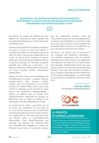 077
EMPLOI ET FORMATION
Aujourd’hui, les acteurs de l’edtech ont pour
objectif de maximiser la valeur ajoutée des
nouvelles technologies pour rendre l’éducation
accessible à tous.
Internet et les plateformes mobiles permettent
un accès au savoir où que nous soyons. Il
n’est plus nécessaire de se déplacer dans une
salle de classe. Chacun peut apprendre là où
il veut, au rythme qui lui convient et souvent
quels que soient la situation professionnelle ou
le parcours d’études. En témoigne la grande
diversité des profils qui y recourent : une
pâtissière devenue chef de projet multimédia,
un ancien soudeur devenu développeur
d’application…
Grâce à Internet, chacun peut développer ses
compétences à sa guise : musique, couture,
programmation web, langues, soutien
scolaire sont ainsi proposés sur le marché
français de l’edtech. Mais chacun peut aussi
choisir la méthode qui lui convient le mieux
suivant ses préférences d’apprentissage :
obtenir un diplôme avec un mentor chez
OpenClassrooms, apprendre en groupe sur
Bendnote, avec un coach via Fitnext ou en
vidéo grâce à sa série télévisée avec Fleex.
Le constat est le même : aujourd’hui on ne
se forme plus seulement une fois dans sa
vie, mais tout au long de sa vie. La révolution
numérique bouleverse autant qu’elle constitue
une opportunité en tant que canal de masse
qui permet aussi un accompagnement
personnalisé. Chez OpenClassrooms par
exemple, les sessions de mentorat sont
ainsi complètement adaptées au niveau de
l’étudiant, aussi bien en termes de contenu
que de préférences horaires. L’outil de
visioconférence permet cet accompagnement
à distance avec flexibilité et à moindres coûts
pour tous, que ce soit pour des compétences
professionnelles comme sur la plateforme ou
pour du sport ou des cours de musique.
Continuer à se former tout au long de la
vie comporte des bénéfices indéniables :
une meilleure adéquation avec le contexte
professionnel et économique mais également
une réduction du stress et une augmentation
des capacités intellectuelles (voire être plus
heureux selon la très sérieuse Harvard Business
Review !). Pour que cela réussisse et profite à
tous, n’oublions cependant jamais l’intérêt final
de l’innovation pédagogique : la technologie
au service de la connaissance et l’humain avant
tout !
MATHIEU NEBRA
Co-fondateur d’OpenClassrooms
OpenClassrooms rend l’éducation accessible
à tous en révolutionnant la pédagogie grâce
à un apprentissage en ligne et du mentorat
individualisé. L’offre de parcours diplômants
permet à tous d’obtenir des titres de niveau
reconnu par l’État.
À PROPOS
D’OPENCLASSROOMS
AUJOURD’HUI, LES ACTEURS DE L’EDTECH ONT POUR OBJECTIF
DE MAXIMISER LA VALEUR AJOUTÉE DES NOUVELLES TECHNOLOGIES
POUR RENDRE L’ÉDUCATION ACCESSIBLE À TOUS.
Sommaire Entrée de chapitre
 