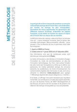 MÉTHODOLOGIE
DESÉLECTIONDESSTARTUPS
Le parti pris de ce livre n’est pas de constituer un annuaire
exhaustif des startups de la French Tech, mais d’identifier,
par marché, les startups les plus remarquables,
permettant de mieux appréhender les dynamiques des
différents secteurs d’activité, d’identifier les pépites
françaises, et de mettre en lumière les atouts et enjeux
de la French Tech sur chacun de ces marchés.
Ladéfinitionmêmede«startup» resteensoifloue:LeLarousse
nous dit « Jeune entreprise innovante, dans le secteur des
nouvelles technologies. (Recommandation officielle : jeune
pousse) ». Pour la sélection du livre, le périmètre choisi cible
les entreprises :
1. Ayant un SIREN en France
2. Créées entre le 1er
janvier 2010 et le 31 décembre 2016
Ces informations, ainsi que de nombreuses autres, sont
données par notre partenaire C-Radar.
La notion d’innovation a été étendue à l’innovation d’usage,
l’innovation du mode de commercialisation, en plus de
l’innovation technologique. Au final, c’est surtout l’emploi
de cette notion par l’écosystème lui-même qui la définit. Les
partenaires, les medias spécialisés startups, les annuaires
sectoriels, les accélérateurs, les fonds d’investissement, les
consommations digitales des internautes, le web, sont venus
alimenter le référentiel inside.onecub.com pour agréger
1 700 startups réparties dans douze catégories ou « marchés ».
À ce stade, un affinage s’est avéré nécessaire pour équilibrer
l’ensemble. Les contributions cumulées des experts sectoriels,
de ceux de Business France, de SNCF Développement et
de Onecub, ont permis de trier ces listes et de parvenir à la
sélection des startups remarquables qui vous est présentée.
008Sommaire Entrée de chapitre
 