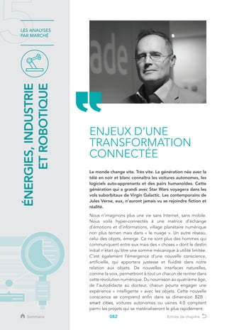 082
LES ANALYSES
PAR MARCHÉ
Le monde change vite. Très vite. La génération née avec la
télé en noir et blanc connaîtra les voitures autonomes, les
logiciels auto-apprenants et des pairs humanoïdes. Cette
génération qui a grandi avec Star Wars voyagera dans les
vols suborbitaux de Virgin Galactic. Les contemporains de
Jules Verne, eux, n’auront jamais vu se rejoindre fiction et
réalité.
Nous n’imaginons plus une vie sans Internet, sans mobile.
Nous voilà hyper-connectés à une matrice d’échange
d’émotions et d’informations, village planétaire numérique
non plus terrien mais dans « le nuage ». Un autre réseau,
celui des objets, émerge. Ce ne sont plus des hommes qui
communiquent entre eux mais des « choses » dont le destin
initial n’était qu’être une somme mécanique à utilité limitée.
C’est également l’émergence d’une nouvelle conscience,
artificielle, qui apportera justesse et fluidité dans notre
relation aux objets. De nouvelles interfaces naturelles,
comme la voix, permettront à tout un chacun de rentrer dans
cette révolution numérique. Du nourrisson au quatrième âge,
de l’autodidacte au docteur, chacun pourra engager une
expérience « intelligente » avec les objets. Cette nouvelle
conscience se comprend enfin dans sa dimension B2B :
smart cities, voitures autonomes ou usines 4.0 comptent
parmi les projets qui se matérialiseront le plus rapidement.
ÉNERGIES,INDUSTRIE
ETROBOTIQUE
ENJEUX D’UNE
TRANSFORMATION
CONNECTÉE
Sommaire Entrée de chapitre
 