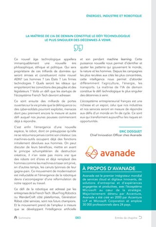 083
Ce nouvel âge technologique appellera
immanquablement une nouvelle ère
philosophique, éthique et politique. Qui sera
propriétaire de ces trilliards de données qui
seront émises et constitueront notre nouvel
ADN? Les hommes ? Les États ? Les firmes
technologies ? Quels seront les idéaux qui
emporteront les convictions des peuples et des
législateurs ? Voilà un défi que les startups de
l’écosystème French Tech devront adresser.
Ce sont ensuite des milliards de portes
ouvertes sur la vie privée que la délinquance ou
des cyber-soldats pourront exploiter, menaces
dont peu prennent encore la mesure et autre
défi auquel nos jeunes pousses commencent
déjà à répondre.
C’est enfin l’émergence d’une nouvelle
espèce, le robot, dont on présuppose qu’elle
ne se retournera jamais contre son créateur. Les
machines-outils occupent déjà des fonctions
initialement dévolues aux hommes. On peut
discuter de leurs bénéfices, mettre en avant
le principe schumpétérien de destruction
créatrice, il n’en reste pas moins vrai que
des robots ont d’ores et déjà remplacé des
hommes comme les machines à tisser ont privé,
en d’autres temps, les canuts lyonnais de leur
gagne-pain. Ce mouvement de modernisation
est inéluctable et l’émergence de la robotique
devra s’accompagner d’une reformulation de
notre rapport au travail.
Ce défi de la robotique est adressé par les
entreprisesdelaFrenchTech:BlueFrogRobotics
ou WanderCraft côté plateformes, Génération
Robot côté services, sont nos futurs champions.
Et le mouvement prend de l’ampleur à mesure
que se développent l’intelligence artificielle
et son pendant machine learning. Cette
puissance nouvelle nous permet d’identifier et
ajuster les patterns qui gouvernent le monde,
la nature et les hommes. Depuis les campagnes
les plus reculées aux cités les plus concentrées,
cette intelligence nous permet d’aborder
différemment l’agriculture, l’énergie, les
transports. La maîtrise de l’IA de demain
constitue le défi technologique le plus singulier
des décennies à venir.
L’écosystème entrepreneurial français est une
richesse et un espoir, celui que nos industries
et nos services seront en mesure de répondre
aux défis d’un monde en fin de cycle. Ce sont
eux qui transforment aujourd’hui les risques en
opportunités.
ERIC DOSQUET
Chief Innovation Officer chez Avanade
Avanade est le premier intégrateur mondial
de services cloud et digitaux innovants, de
solutions d'entreprise et d'expériences
engagentes et productives, avec l'écosystème
Microsoft au cœur de la stratégie.
Majoritairement détenu par Accenture,
Avanade a été créé en 2000 par Accenture
LLP et Microsoft Corporation et emploie
30 000 professionnels dans 24 pays.
À PROPOS D’AVANADE
LA MAÎTRISE DE L’IA DE DEMAIN CONSTITUE LE DÉFI TECHNOLOGIQUE
LE PLUS SINGULIER DES DÉCENNIES À VENIR.
ÉNERGIES, INDUSTRIE ET ROBOTIQUE
Sommaire Entrée de chapitre
 