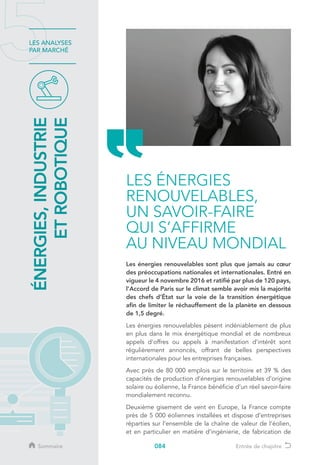 084
LES ANALYSES
PAR MARCHÉ
Les énergies renouvelables sont plus que jamais au cœur
des préoccupations nationales et internationales. Entré en
vigueur le 4 novembre 2016 et ratifié par plus de 120 pays,
l’Accord de Paris sur le climat semble avoir mis la majorité
des chefs d’État sur la voie de la transition énergétique
afin de limiter le réchauffement de la planète en dessous
de 1,5 degré.
Les énergies renouvelables pèsent indéniablement de plus
en plus dans le mix énergétique mondial et de nombreux
appels d’offres ou appels à manifestation d’intérêt sont
régulièrement annoncés, offrant de belles perspectives
internationales pour les entreprises françaises.
Avec près de 80 000 emplois sur le territoire et 39 % des
capacités de production d’énergies renouvelables d’origine
solaire ou éolienne, la France bénéficie d’un réel savoir-faire
mondialement reconnu.
Deuxième gisement de vent en Europe, la France compte
près de 5 000 éoliennes installées et dispose d’entreprises
réparties sur l’ensemble de la chaîne de valeur de l’éolien,
et en particulier en matière d’ingénierie, de fabrication de
ÉNERGIES,INDUSTRIE
ETROBOTIQUE
LES ÉNERGIES
RENOUVELABLES,
UN SAVOIR-FAIRE
QUI S’AFFIRME
AU NIVEAU MONDIAL
Sommaire Entrée de chapitre
 