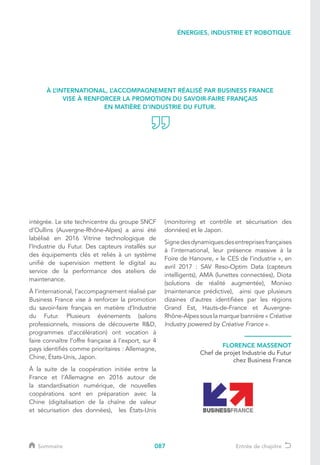087
intégrée. Le site technicentre du groupe SNCF
d’Oullins (Auvergne-Rhône-Alpes) a ainsi été
labélisé en 2016 Vitrine technologique de
l’Industrie du Futur. Des capteurs installés sur
des équipements clés et reliés à un système
unifié de supervision mettent le digital au
service de la performance des ateliers de
maintenance.
À l’international, l’accompagnement réalisé par
Business France vise à renforcer la promotion
du savoir-faire français en matière d’Industrie
du Futur. Plusieurs événements (salons
professionnels, missions de découverte RD,
programmes d’accélération) ont vocation à
faire connaître l’offre française à l’export, sur 4
pays identifiés comme prioritaires : Allemagne,
Chine, États-Unis, Japon.
À la suite de la coopération initiée entre la
France et l’Allemagne en 2016 autour de
la standardisation numérique, de nouvelles
coopérations sont en préparation avec la
Chine (digitalisation de la chaîne de valeur
et sécurisation des données), les États-Unis
(monitoring et contrôle et sécurisation des
données) et le Japon.
Signedesdynamiquesdesentreprisesfrançaises
à l’international, leur présence massive à la
Foire de Hanovre, « le CES de l’industrie », en
avril 2017 : SAV Reso-Optim Data (capteurs
intelligents), AMA (lunettes connectées), Diota
(solutions de réalité augmentée), Monixo
(maintenance prédictive), ainsi que plusieurs
dizaines d’autres identifiées par les régions
Grand Est, Hauts-de-France et Auvergne-
Rhône-Alpes sous la marque bannière « Créative
Industry powered by Créative France ».
À L’INTERNATIONAL, L’ACCOMPAGNEMENT RÉALISÉ PAR BUSINESS FRANCE
VISE À RENFORCER LA PROMOTION DU SAVOIR-FAIRE FRANÇAIS
EN MATIÈRE D’INDUSTRIE DU FUTUR.
FLORENCE MASSENOT
Chef de projet Industrie du Futur
chez Business France
ÉNERGIES, INDUSTRIE ET ROBOTIQUE
Sommaire Entrée de chapitre
 