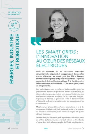 088
LES ANALYSES
PAR MARCHÉ
Dans un contexte où les ressources naturelles
conventionnelles s’épuisent et où apparaissent de nouvelles
sources d’énergie, les smart grids (ou REI – Réseaux
Électriques Intelligents) font partie intégrante de l’équation
gagnante de la transition énergétique. À la frontière entre
l’électrotechnique et l’univers de l’IT, les smart grids jouent
un rôle primordial.
Ces technologies sont tout d’abord indispensables pour les
gestionnaires de réseaux qui doivent devenir plus dynamiques
et se moderniser pour permettre, entre autres, l’intégration des
énergies renouvelables au réseau, le stockage des énergies,
le pilotage à distance, la gestion de l’offre et de la demande
d’électricité ou la communication entre les producteurs et les
consommateurs.
Mais les smart grids ont bien d’autres applications et ce à de
nombreuses échelles : celle de la région, de la ville, d’un quartier
ou encore d’une maison avec les nouveaux usages, tels que le
véhicule électrique.
La filière française des smart grids représente 3 milliards d’euros
de chiffre d’affaires (marché mondial estimé à 30 milliards
d’euros) dont 50 % à l’export et plus de 15 000 emplois directs.
ÉNERGIES,INDUSTRIE
ETROBOTIQUE
LES SMART GRIDS :
L’INNOVATION
AU CŒUR DES RÉSEAUX
ÉLECTRIQUES
Sommaire Entrée de chapitre
 
