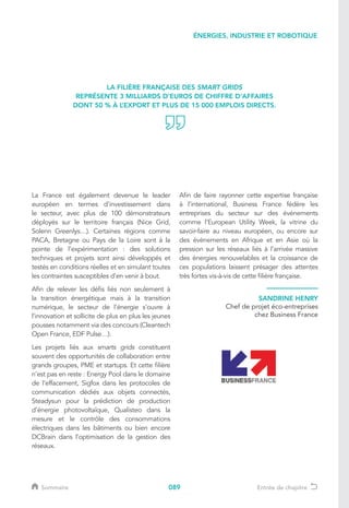 089
La France est également devenue le leader
européen en termes d’investissement dans
le secteur, avec plus de 100 démonstrateurs
déployés sur le territoire français (Nice Grid,
Solenn Greenlys…). Certaines régions comme
PACA, Bretagne ou Pays de la Loire sont à la
pointe de l’expérimentation : des solutions
techniques et projets sont ainsi développés et
testés en conditions réelles et en simulant toutes
les contraintes susceptibles d’en venir à bout.
Afin de relever les défis liés non seulement à
la transition énergétique mais à la transition
numérique, le secteur de l’énergie s’ouvre à
l’innovation et sollicite de plus en plus les jeunes
pousses notamment via des concours (Cleantech
Open France, EDF Pulse…).
Les projets liés aux smarts grids constituent
souvent des opportunités de collaboration entre
grands groupes, PME et startups. Et cette filière
n’est pas en reste : Energy Pool dans le domaine
de l’effacement, Sigfox dans les protocoles de
communication dédiés aux objets connectés,
Steadysun pour la prédiction de production
d’énergie photovoltaïque, Qualisteo dans la
mesure et le contrôle des consommations
électriques dans les bâtiments ou bien encore
DCBrain dans l’optimisation de la gestion des
réseaux.
Afin de faire rayonner cette expertise française
à l’international, Business France fédère les
entreprises du secteur sur des événements
comme l’European Utility Week, la vitrine du
savoir-faire au niveau européen, ou encore sur
des évènements en Afrique et en Asie où la
pression sur les réseaux liés à l’arrivée massive
des énergies renouvelables et la croissance de
ces populations laissent présager des attentes
très fortes vis-à-vis de cette filière française.
LA FILIÈRE FRANÇAISE DES SMART GRIDS
REPRÉSENTE 3 MILLIARDS D’EUROS DE CHIFFRE D’AFFAIRES
DONT 50 % À L’EXPORT ET PLUS DE 15 000 EMPLOIS DIRECTS.
SANDRINE HENRY
Chef de projet éco-entreprises
chez Business France
ÉNERGIES, INDUSTRIE ET ROBOTIQUE
Sommaire Entrée de chapitre
 