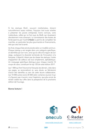 Si les startups BtoC, souvent médiatisées, étaient
naturellement assez visibles, l’équipe s’est aussi attelée
à présenter les jeunes entreprises moins connues, voire
inattendues, celles qui ne font que du BtoB, qui réussissent
discrètement mais sûrement. La connaissance des levées de
fonds (permis par l’outil C-Radar) a permis de compléter les
marchés, en particulier les plus gourmands en financements,
tels que celui de la santé.
Au final, chaque liste est structurée selon un modèle commun.
Chaque startup y est rangée dans une catégorie spécifique,
et identifiée par son nom, ainsi que la ville et la région de son
siège, soulignant la diversité territoriale de l’innovation à la
française. L’objectif n’étant pas de classer les startups, l’ordre
d’apparition de celles-ci est tout simplement, alphabétique.
Un marquage spécifique distingue pour chaque marché 10
coups de cœur, constituant le top 120 de cette édition 2017.
Les 1 000 qui font l’économie française de demain, cités dans
ces pages, se reconnaîtront et, sans doute, se féliciteront
d’avoir été identifiés au sein de cette œuvre collaborative.
Les 10 000 autres (voire 20 000 selon certaines sources !) qui
n’y figurent pas n’auront, nous l’espérons, que plus envie de
rendre visible leur offre dans la perspective de la prochaine
édition de l’ouvrage.
Bonne lecture !
www.inside.onecub.com www.c-radar.com
009Sommaire Entrée de chapitre
 