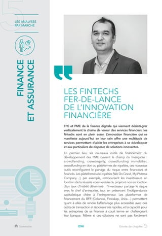 094
LES ANALYSES
PAR MARCHÉ
TPE et PME de la finance digitale qui viennent désintégrer
verticalement la chaîne de valeur des services financiers, les
fintechs sont en plein essor. L’innovation financière qui se
manifeste aujourd’hui en leur sein offre une multitude de
services permettant d’aider les entreprises à se développer
et aux particuliers de disposer de solutions innovantes.
En premier lieu, les nouveaux outils de financement du
développement des PME ouvrent le champ du finançable :
crowdlending, crowdequity, crowdfunding immobilier,
crowdfunding en don ou plateformes de royalties, ces nouveaux
outils reconfigurent le partage du risque entre financeurs et
financés. Les plateformes de royalties (We Do Good, My Pharma
Company…), par exemple, remboursent les investisseurs en
fonction de la réussite commerciale du projet et non en fonction
d’un taux d’intérêt déterminé : l’investisseur partage le risque
avec le chef d’entreprise, tout en préservant l’indépendance
capitalistique chère à l’entrepreneur. Les plateformes de
financement du BFR (Créancio, Finexkap, Urica…) permettent
quant à elles de rendre l’affacturage plus accessible avec des
coûts de transaction et réponses très rapides, et la capacité pour
les entreprises de se financer à court terme en challengeant
leur banque. Même si ces solutions ne sont pas forcément
FINANCE
ETASSURANCE
LES FINTECHS
FER-DE-LANCE
DE L’INNOVATION
FINANCIÈRE
Sommaire Entrée de chapitre
 
