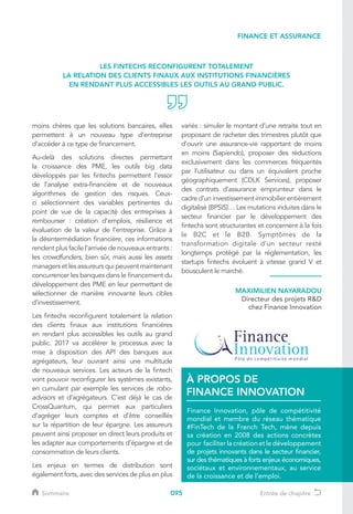 095
moins chères que les solutions bancaires, elles
permettent à un nouveau type d’entreprise
d’accéder à ce type de financement.
Au-delà des solutions directes permettant
la croissance des PME, les outils big data
développés par les fintechs permettent l’essor
de l’analyse extra-financière et de nouveaux
algorithmes de gestion des risques. Ceux-
ci sélectionnent des variables pertinentes du
point de vue de la capacité des entreprises à
rembourser : création d’emplois, résilience et
évaluation de la valeur de l’entreprise. Grâce à
la désintermédiation financière, ces informations
rendent plus facile l’arrivée de nouveaux entrants :
les crowdfunders, bien sûr, mais aussi les assets
managers et les assureurs qui peuvent maintenant
concurrencer les banques dans le financement du
développement des PME en leur permettant de
sélectionner de manière innovante leurs cibles
d’investissement.
Les fintechs reconfigurent totalement la relation
des clients finaux aux institutions financières
en rendant plus accessibles les outils au grand
public. 2017 va accélérer le processus avec la
mise à disposition des API des banques aux
agrégateurs, leur ouvrant ainsi une multitude
de nouveaux services. Les acteurs de la fintech
vont pouvoir reconfigurer les systèmes existants,
en cumulant par exemple les services de robo-
advisors et d’agrégateurs. C’est déjà le cas de
CrossQuantum, qui permet aux particuliers
d’agréger leurs comptes et d’être conseillés
sur la répartition de leur épargne. Les assureurs
peuvent ainsi proposer en direct leurs produits et
les adapter aux comportements d’épargne et de
consommation de leurs clients.
Les enjeux en termes de distribution sont
également forts, avec des services de plus en plus
variés : simuler le montant d’une retraite tout en
proposant de racheter des trimestres plutôt que
d’ouvrir une assurance-vie rapportant de moins
en moins (Sapiendo), proposer des réductions
exclusivement dans les commerces fréquentés
par l’utilisateur ou dans un équivalent proche
géographiquement (CDLK Services), proposer
des contrats d’assurance emprunteur dans le
cadre d’un investissement immobilier entièrement
digitalisé (BPSIS)… Les mutations induites dans le
secteur financier par le développement des
fintechs sont structurantes et concernent à la fois
le B2C et le B2B. Symptômes de la
transformation digitale d’un secteur resté
longtemps protégé par la réglementation, les
startups fintechs évoluent à vitesse grand V et
bousculent le marché.
LES FINTECHS RECONFIGURENT TOTALEMENT
LA RELATION DES CLIENTS FINAUX AUX INSTITUTIONS FINANCIÈRES
EN RENDANT PLUS ACCESSIBLES LES OUTILS AU GRAND PUBLIC.
MAXIMILIEN NAYARADOU
Directeur des projets RD
chez Finance Innovation
FINANCE ET ASSURANCE
Finance Innovation, pôle de compétitivité
mondial et membre du réseau thématique
#FinTech de la French Tech, mène depuis
sa création en 2008 des actions concrètes
pour faciliter la création et le développement
de projets innovants dans le secteur financier,
sur des thématiques à forts enjeux économiques,
sociétaux et environnementaux, au service
de la croissance et de l’emploi.
À PROPOS DE
FINANCE INNOVATION
Sommaire Entrée de chapitre
 