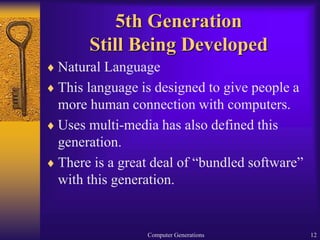Computer Generations 12
5th Generation
Still Being Developed
 Natural Language
 This language is designed to give people a
more human connection with computers.
 Uses multi-media has also defined this
generation.
 There is a great deal of “bundled software”
with this generation.
 