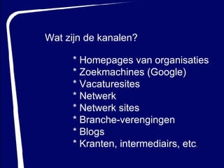 Wat zijn de kanalen? * Homepages van organisaties * Zoekmachines (Google) * Vacaturesites * Netwerk  * Netwerk sites * Branche-verengingen * Blogs * Kranten, intermediairs, etc .   