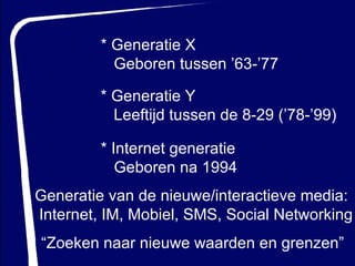* Generatie Y Leeftijd tussen de 8-29 (’78-’99) * Internet generatie Geboren na 1994 * Generatie X Geboren tussen ’63-’77 Generatie van de nieuwe/interactieve media: Internet, IM, Mobiel, SMS,   Social Networking “ Zoeken naar nieuwe waarden en grenzen” 