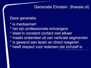 Generatie Einstein  (Keesie.nl) Deze generatie: *   is mediasmart  * het zijn professionele ontvangers * staat in constant contact met elkaar  * maakt onderdeel uit van verticale segmenten * is gewend aan lezen en direct reageren * heeft respect voor iedereen die zichzelf is * http:// minutes.emerce.nl /2006/06/generatie_ einst.html   