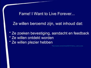 Fame! I Want to Live Forever...  * Ze zoeken bevestiging, aandacht en feedback * Ze willen ontdekt worden  * Ze willen plezier hebben Ze willen beroemd zijn, wat inhoud dat: * http://ypulse.com/archives/2007/01/fame_i_want_to.php   