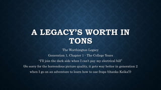 A LEGACY’S WORTH IN
TONS
The Worthington Legacy
Generation 1, Chapter 1 - The College Years
“I’ll join the dark side when I can’t pay my electrical bill”
(So sorry for the horrendous picture quality, it gets way better in generation 2
when I go on an adventure to learn how to use fraps (thanks Keika!))
 