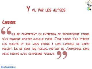 @matbarbereau 
Y vu par les autres 
Carrière 
Ils se comportent en entretien de recrutement comme s’ils venaient acheter quelque chose. C’est comme s’ils étaient les clients et que nous étions à faire l’article de notre produit. Ils ne sont pas fidèles, partent de l’entreprise sans même parfois qu’on comprenne pourquoi.  