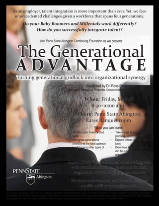 As  an  employer,  talent  integration  is  more  important  than  ever.  Yet,  we  face  
         unprecedented  challenges  given  a  workforce  that  spans  four  generations.  




                                               Join  Penn  State  Abington  Continuing  Education  as  we  present:  



             The  Generational  
             A D VA N T A G E
              Turning  generational  gridlock  into  organizational  synergy

                                                                                       Assistant  Professor  of  Corporate  Communication,  Penn  State  Abington


                                                                                                              When:  Friday,  May  18
                                                                                                                8:30–10:00  a.m.
                                                                                                 Where:  Penn  State  Abington,  
                                                                                                    Lares  Banquet  room
                                                                                                                            What  you  can  learn:
                                                                                             Identify  costly  diversity  blind  
                                                                                             spots                                                        planning
                                                                                             Recognize  generational                                      Explore  critical  communication  
                                                                                             diversity  as  the  ideal  gateway                           tools
                                                                                             to  addressing  other  types  of  
                                                                                             diversity                                                    can  be  customized  to  your  
                                                                                                                                                          organization

                                                                                       Enjoy  a  lively  format  focused  on  providing  you  
                                                                                        with  practical  solutions.  Seating  is  limited.  
                                                                                         Register  at:  www.abington.psu.edu/ce  

                                                                                           For  more  information,  call  Kena  R.  Sears  at  
                                                                                                 215-­‐881-­‐7388  or  krs139@psu.edu.
Generational_Advantage_2012.indd  This  publication  is  available  in  alternative  media  on  request.  Penn  State  encourages  persons  with  disabilities  to  participate  in  its  programs  
and  activities.  If  you  anticipate  needing  any  type  of  accommodation  or  have  questions  about  the  physical  access  provided,  please  contact  Kena  Sears  at  215-­881-­7388  in  advance  of  
                                                                                                                                            U.  Ed  ABO  12-­097
 