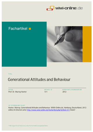 Generational Attitudes and Behaviour
___________________________________________________________________________________________

Prof. Dr. Murray Hunter                     511                    2012




Hunter, Murray; Generational Attitudes and Behaviour; WiWi-Online.de, Hamburg, Deutschland, 2012;
online im Internet unter http://www.wiwi-online.de/fachartikel.php?artikel=511;Stand*:
 