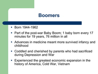 Boomers
 Born 1944-1962
 Part of the post-war Baby Boom; 1 baby born every 17
minutes for 19 years, 76 million in all
 Advances in medicine meant more survived infancy and
childhood
 Coddled and cherished by parents who had sacrificed
during Depression and War
 Experienced the greatest economic expansion in the
history of America, Cold War, Vietnam
 