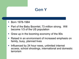 Gen Y
 Born 1978-1984
 Part of the Baby Boomlet; 73 million strong. Will
become 1/3 of the US population
 Grew up in the booming economy of the 90s
 Raised in an environment of increased emphasis on
family, busy, planned lives
 Influenced by 24 hour news, unlimited internet
access, school shootings, international and domestic
terrorism
 