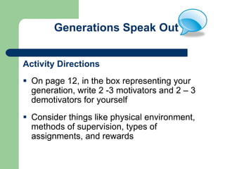 Generations Speak Out
Activity Directions
 On page 12, in the box representing your
generation, write 2 -3 motivators and 2 – 3
demotivators for yourself
 Consider things like physical environment,
methods of supervision, types of
assignments, and rewards
 
