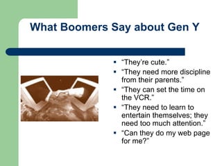 What Boomers Say about Gen Y
 “They’re cute.”
 “They need more discipline
from their parents.”
 “They can set the time on
the VCR.”
 “They need to learn to
entertain themselves; they
need too much attention.”
 “Can they do my web page
for me?”
 