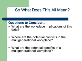 So What Does This All Mean?
Questions to Consider...
 What are the workplace implications of this
data?
 Where are the potential conflicts in the
multigenerational workplace?
 What are the potential benefits of a
multigenerational workplace?
 