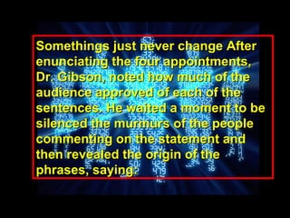 Somethings just never change AfterSomethings just never change After
enunciating the four appointments,enunciating the four appointments,
Dr. Gibson, noted how much of theDr. Gibson, noted how much of the
audience approved of each of theaudience approved of each of the
sentences. He waited a moment to besentences. He waited a moment to be
silenced the murmurs of the peoplesilenced the murmurs of the people
commenting on the statement andcommenting on the statement and
then revealed the origin of thethen revealed the origin of the
phrases, saying:phrases, saying:
 